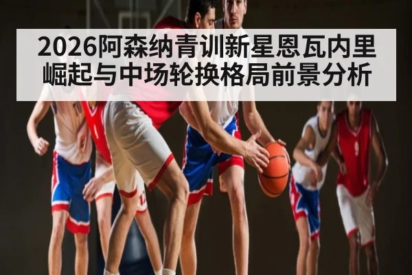 2026阿森纳青训新星恩瓦内里崛起与中场轮换格局前景分析